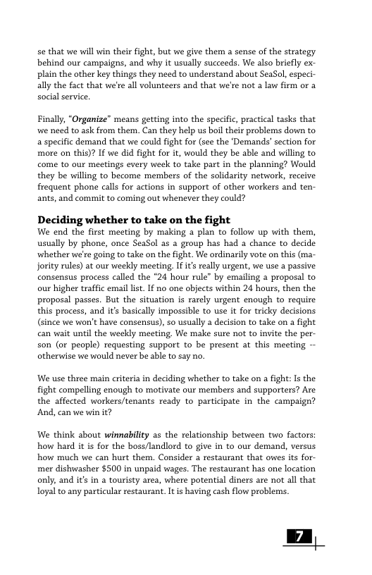 se that we will win their fight, but we give them a sense of the strategy behind our campaigns, and why it usually succeeds. We also briefly ex- plain the other key things they need to understand about SeaSol, especi- ally the fact that we’re all volunteers and that we’re not a law firm or a social service, Finally, "Organize” means getting into the specific, practical tasks that wwe need to ask from them. Can they help us boil their problems down to a specific demand that we could fight for (see the ‘Demands’ section for more on this)? If we did fight for it, would they be able and willing to come to our meetings every week to take part in the planning? Would they be willing to become members of the solidarity network, receive frequent phone calls for actions in support of other workers and ten- ants, and commit to coming out whenever they could? Deciding whether to take on the fight We end the first meeting by making a plan to follow up with them, usually by phone, once SeaSol as a group has had a chance to decide whether we’re going to take on the fight. We ordinarily vote o this (ma- Jority rules) at our weekly meeting, If it realy urgent, we use a passive consensus process called the *24 hour rule” by emailing a proposal to our higher traffic emal lis. 1f no one objects within 24 hours, then the proposal passes. But the situation is rarely urgent enough to require this process, and it’s basically impossible to use it for tricky decisions (since we won’t have consensus), o usually a decision to take on a fight can wait until the weeldy meeting, We make sure not to invite the per- son (or people) requesting support to be present at this meeting otheruwise we would never be able to say no. We use three main criteria in deciding whether to take on a fight: Is the fight compelling enough to motivate our members and supporters? Are the affected workers/tenants ready to participate in the campaign? And, can we win it? We think about winnability as the relationship between two factors: how hard it is for the boss/landlord to give in to our demand, versus how much we can hurt them. Consider a restaurant that owes its for- mer dishwasher $500 in unpaid wages. The restaurant has one location only, and it’s in a touristy area, where potential diners are not all that loyal to any particular restaurant. It is having cash flow problems.